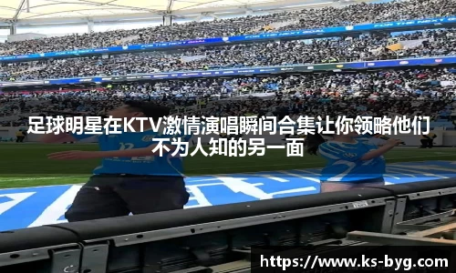 足球明星在KTV激情演唱瞬间合集让你领略他们不为人知的另一面